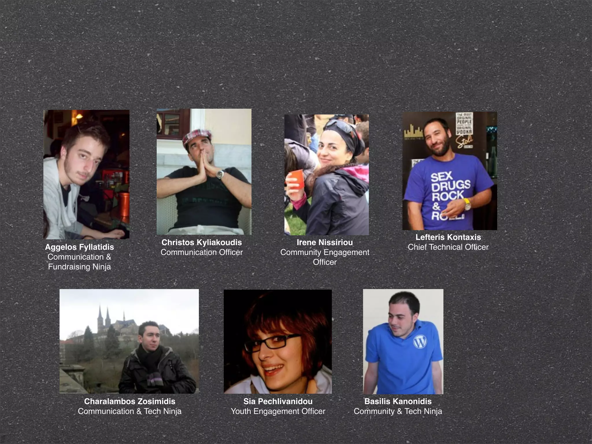 Lefteris Kontaxis
                            Christos Kyliakoudis            Irene Nissiriou
Aggelos Fyllatidis                                                                    Chief Technical Ofﬁcer
                            Communication Ofﬁcer         Community Engagement
Communication &
                                                                Ofﬁcer
 Fundraising Ninja




         Charalambos Zosimidis                  Sia Pechlivanidou          Basilis Kanonidis
        Communication & Tech Ninja           Youth Engagement Ofﬁcer     Community & Tech Ninja
 