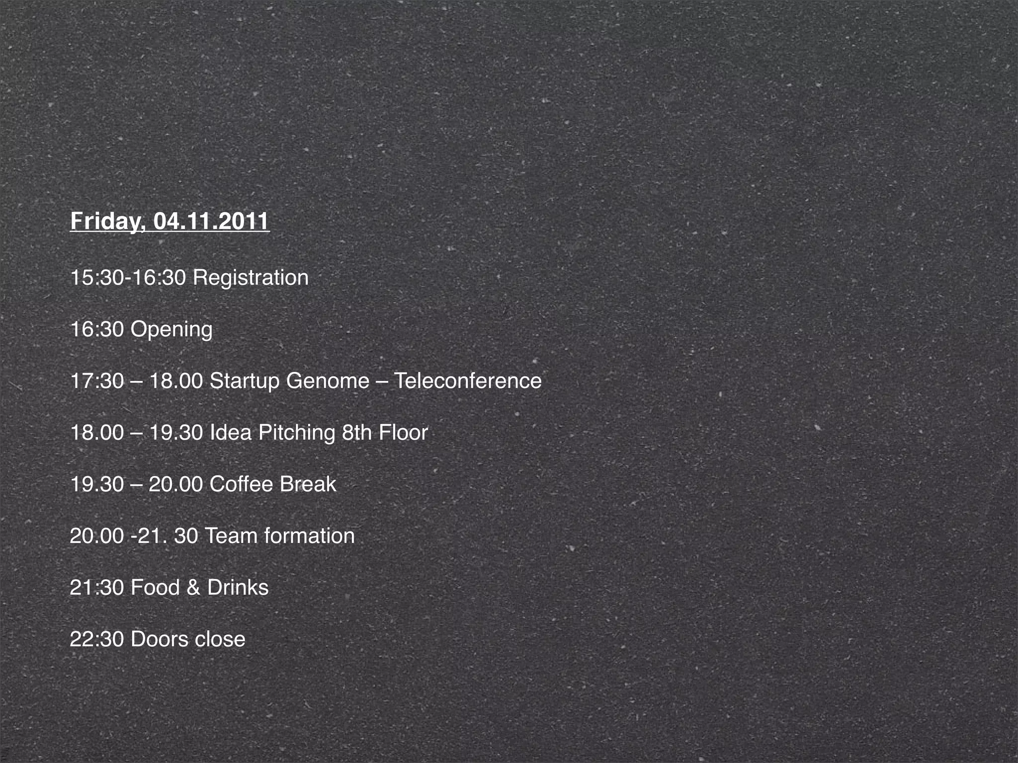Friday, 04.11.2011

15:30-16:30 Registration

16:30 Opening

17:30 – 18.00 Startup Genome – Teleconference

18.00 – 19.30 Idea Pitching 8th Floor

19.30 – 20.00 Coffee Break

20.00 -21. 30 Team formation

21:30 Food & Drinks

22:30 Doors close
 