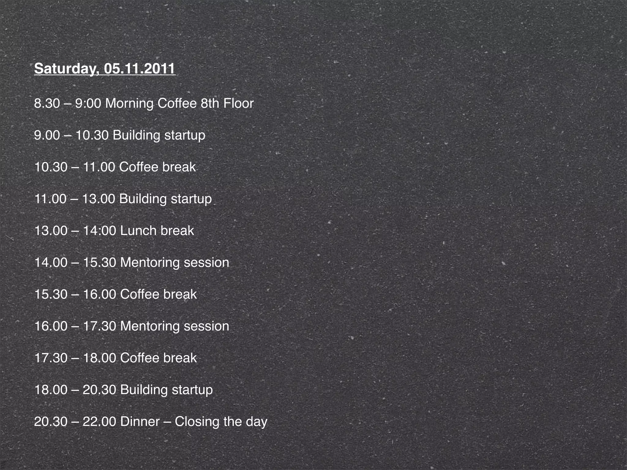 Saturday, 05.11.2011

8.30 – 9:00 Morning Coffee 8th Floor

9.00 – 10.30 Building startup

10.30 – 11.00 Coffee break

11.00 – 13.00 Building startup

13.00 – 14:00 Lunch break

14.00 – 15.30 Mentoring session

15.30 – 16.00 Coffee break

16.00 – 17.30 Mentoring session

17.30 – 18.00 Coffee break

18.00 – 20.30 Building startup

20.30 – 22.00 Dinner – Closing the day
 