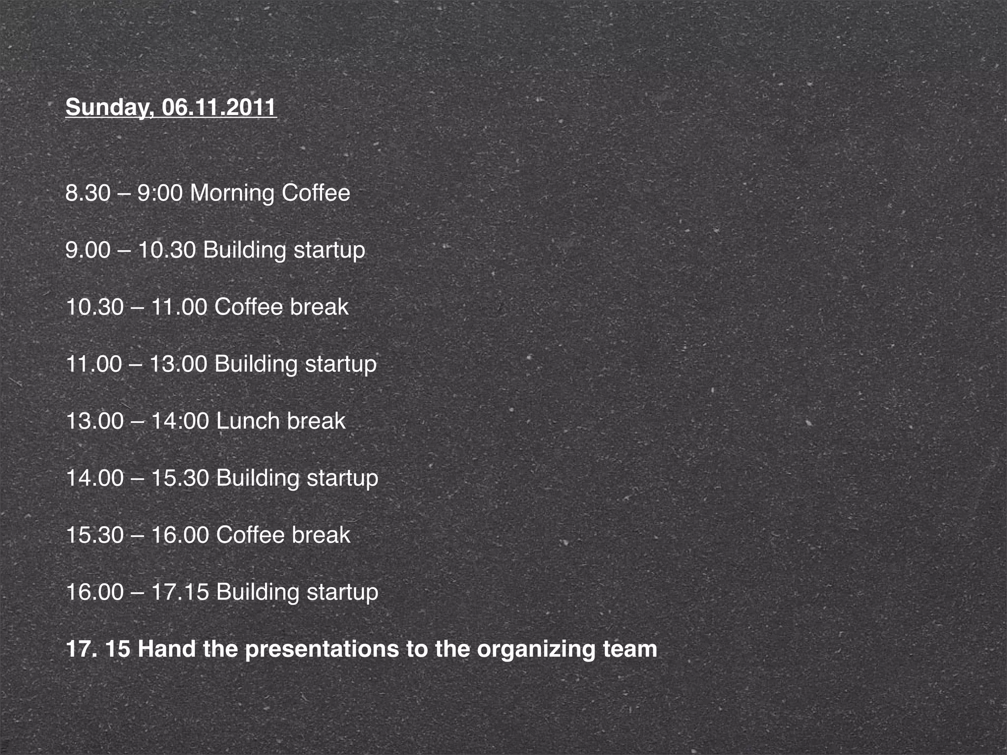 Sunday, 06.11.2011


8.30 – 9:00 Morning Coffee

9.00 – 10.30 Building startup

10.30 – 11.00 Coffee break

11.00 – 13.00 Building startup

13.00 – 14:00 Lunch break

14.00 – 15.30 Building startup

15.30 – 16.00 Coffee break

16.00 – 17.15 Building startup

17. 15 Hand the presentations to the organizing team
 