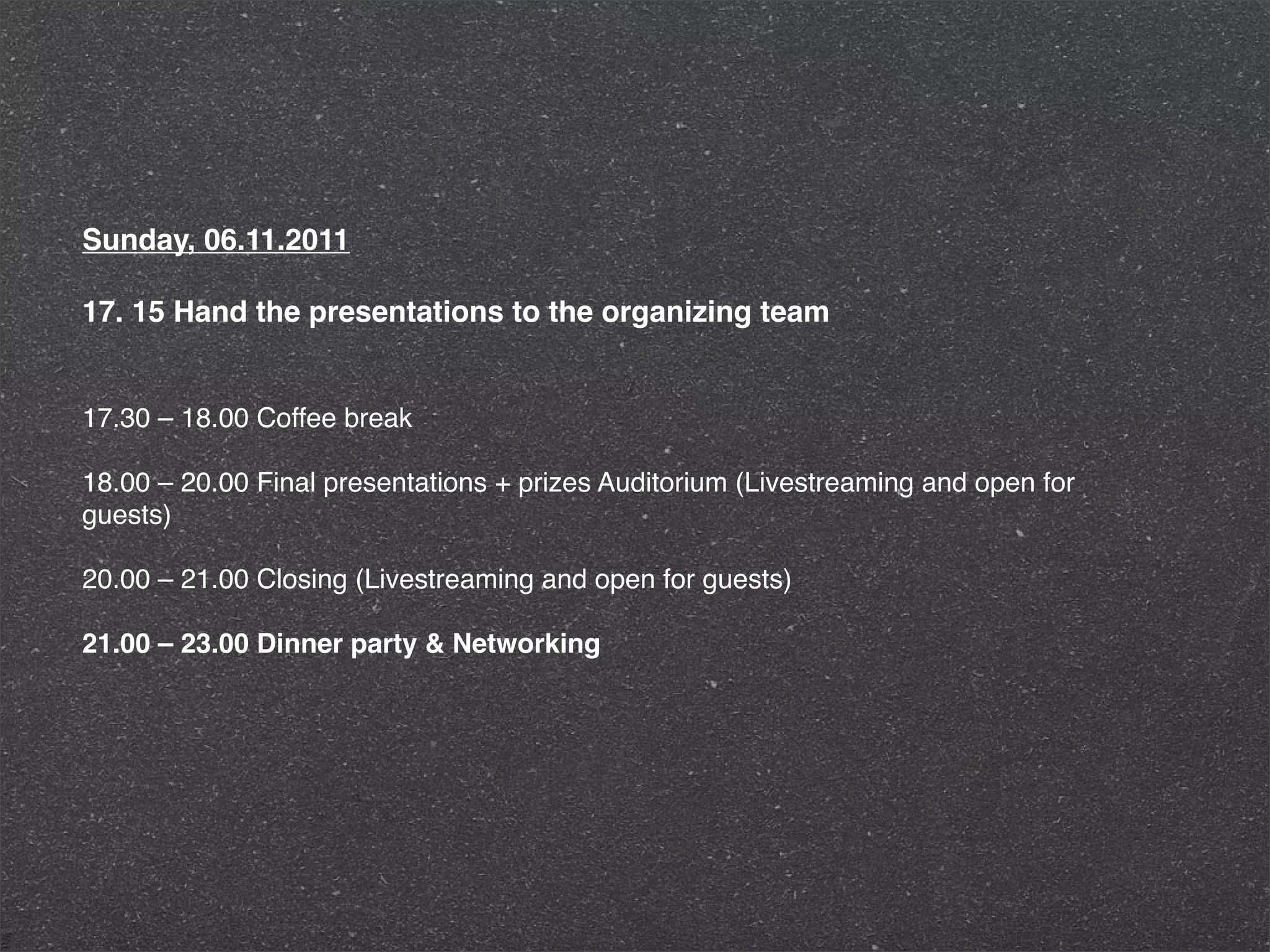 Sunday, 06.11.2011

17. 15 Hand the presentations to the organizing team


17.30 – 18.00 Coffee break

18.00 – 20.00 Final presentations + prizes Auditorium (Livestreaming and open for
guests)

20.00 – 21.00 Closing (Livestreaming and open for guests)

21.00 – 23.00 Dinner party & Networking
 