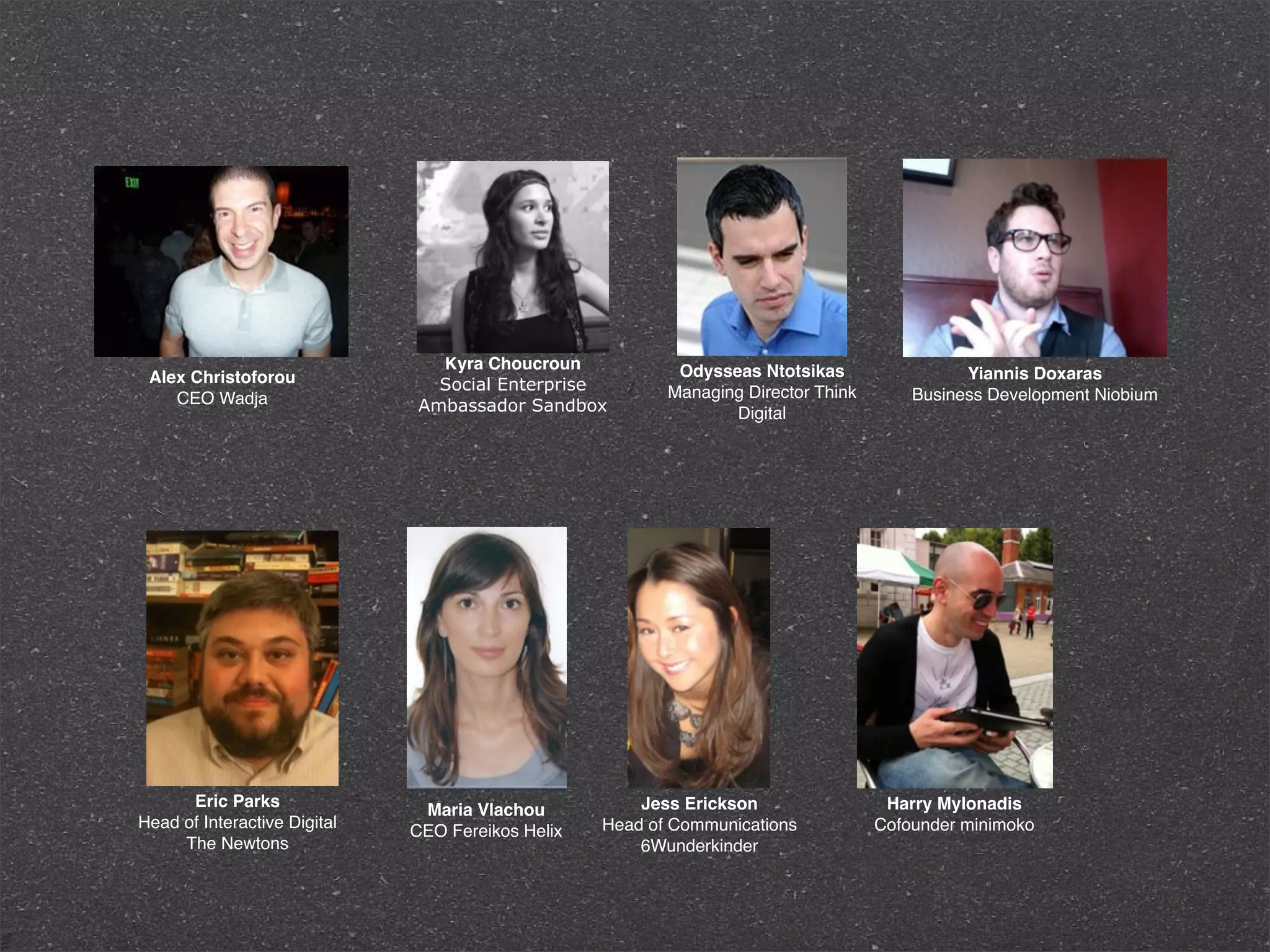 Κyra Choucroun             Odysseas Ntotsikas
 Alex Christoforou                                                                            Yiannis Doxaras
                                Social Enterprise         Managing Director Think
    CEO Wadja                                                                           Business Development Niobium
                              Ambassador Sandbox                 Digital




      Eric Parks                                       Jess Erickson                 Harry Mylonadis
                               Maria Vlachou
Head of Interactive Digital                        Head of Communications           Cofounder minimoko
                              CEO Fereikos Helix
     The Newtons                                       6Wunderkinder
 