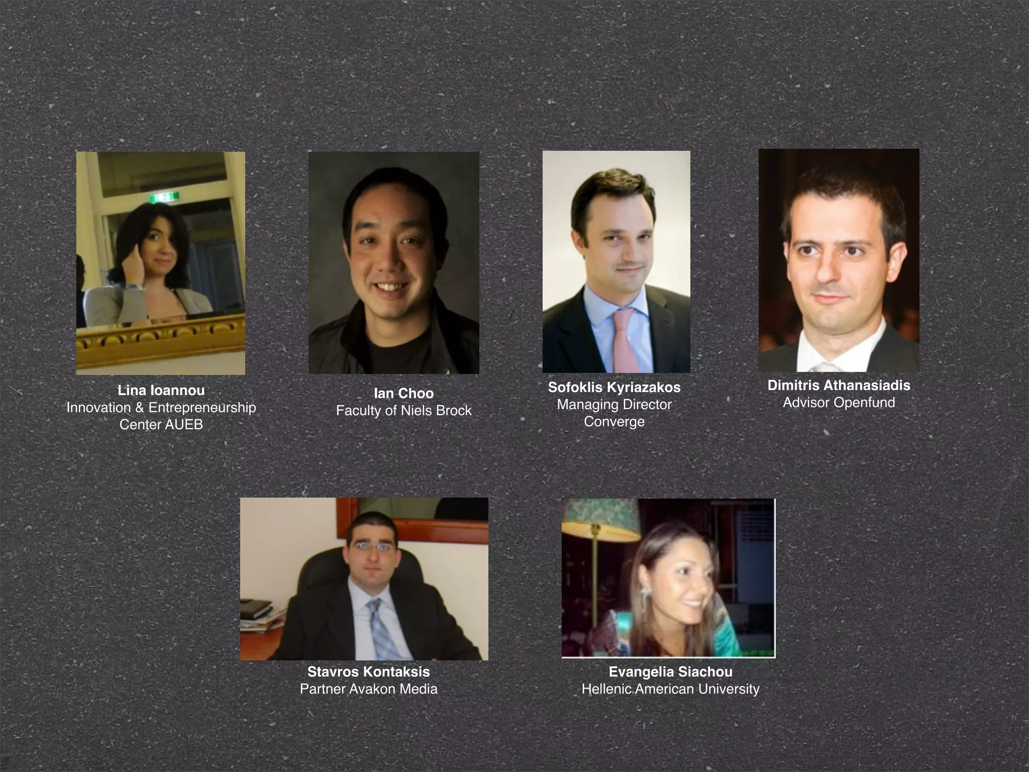 Lina Ioannou                                          Sofoklis Kyriazakos                Dimitris Athanasiadis
                                           Ian Choo
Innovation & Entrepreneurship                                  Managing Director                   Advisor Openfund
                                     Faculty of Niels Brock
        Center AUEB                                                Converge




                                 Stavros Kontaksis                    Evangelia Siachou
                                Partner Avakon Media              Hellenic American University
 