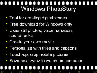 Windows PhotoStory
     • Tool for creating digital stories
     • Free download for Windows only
     • Uses still photos, voice narration,
       soundtracks
     • Create your own music
     • Personalize with titles and captions
     • Touch-up, crop, rotate pictures
     • Save as a .wmv to watch on computer

>>     0   >>    1   >>   2   >>    3   >>    4   >>
 