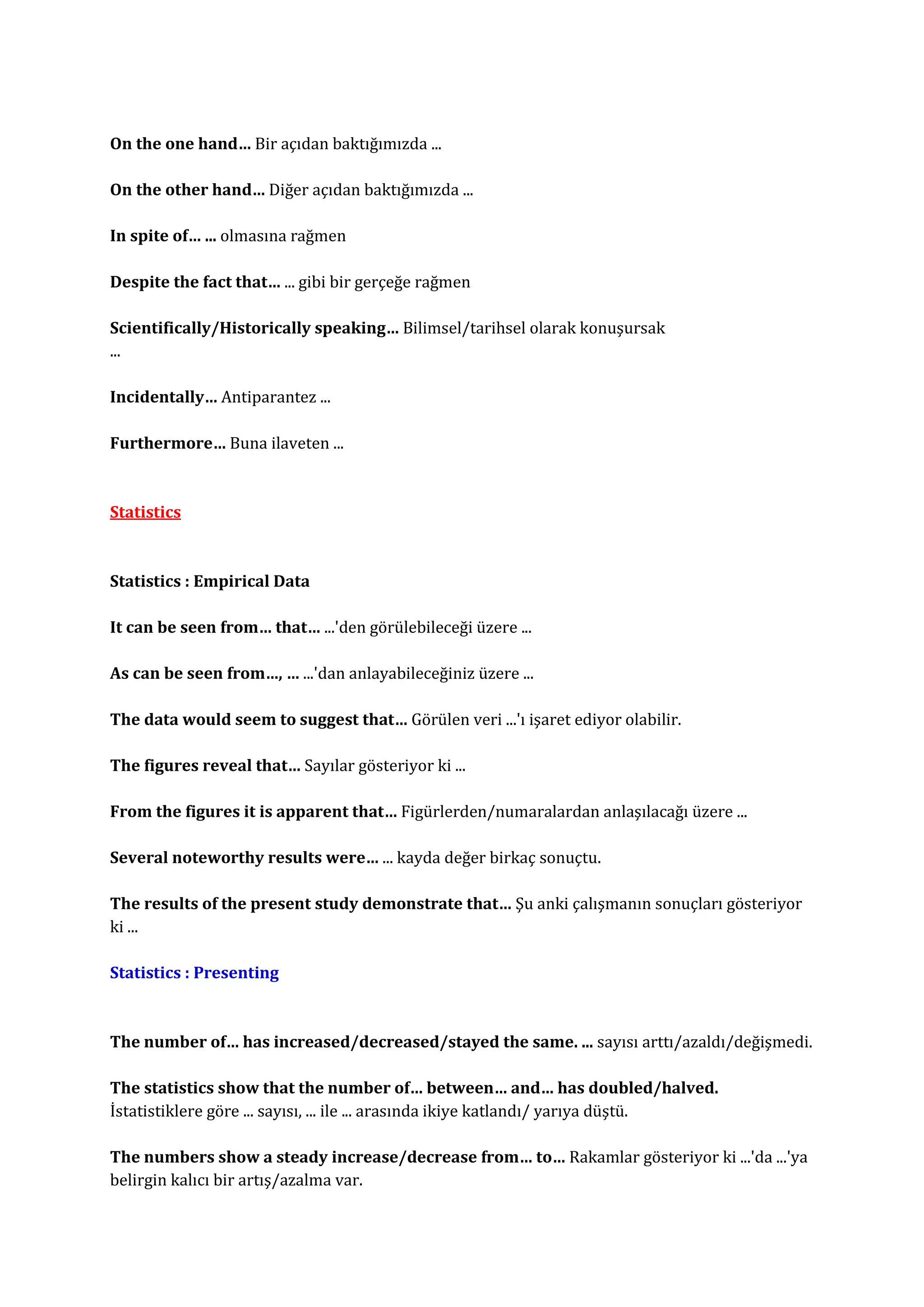 On the one hand… Bir açıdan baktığımızda ...

On the other hand… Diğer açıdan baktığımızda ...

In spite of… ... olmasına rağmen

Despite the fact that… ... gibi bir gerçeğe rağmen

Scientifically/Historically speaking… Bilimsel/tarihsel olarak konuşursak
...

Incidentally… Antiparantez ...

Furthermore… Buna ilaveten ...



Statistics



Statistics : Empirical Data

It can be seen from… that… ...'den görülebileceği üzere ...

As can be seen from…, … ...'dan anlayabileceğiniz üzere ...

The data would seem to suggest that… Görülen veri ...'ı işaret ediyor olabilir.

The figures reveal that… Sayılar gösteriyor ki ...

From the figures it is apparent that… Figürlerden/numaralardan anlaşılacağı üzere ...

Several noteworthy results were… ... kayda değer birkaç sonuçtu.

The results of the present study demonstrate that… Şu anki çalışmanın sonuçları gösteriyor
ki ...

Statistics : Presenting



The number of… has increased/decreased/stayed the same. ... sayısı arttı/azaldı/değişmedi.

The statistics show that the number of… between… and… has doubled/halved.
İstatistiklere göre ... sayısı, ... ile ... arasında ikiye katlandı/ yarıya düştü.

The numbers show a steady increase/decrease from… to… Rakamlar gösteriyor ki ...'da ...'ya
belirgin kalıcı bir artış/azalma var.
 
