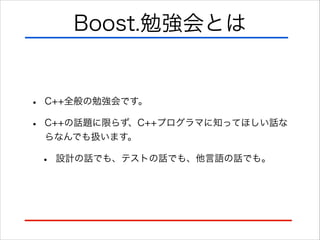 Boost.勉強会とは

•
•

C++全般の勉強会です。
C++の話題に限らず、C++プログラマに知ってほしい話な
らなんでも扱います。

•

設計の話でも、テストの話でも、他言語の話でも。

 