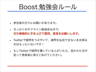Boost.勉強会ルール
•
•

参加者の方々にお願いがあります。

•

Twitterで疑問をつぶやいて、疑問を払拭できないまま帰る
のはもったいないです！

•

もしTwitterで疑問を書いている人がいたら、見かけた方が
拾って発表者に教えてあげてください。

せっかくのオフライン勉強会なので、 
ぜひ積極的に手を上げて質問、意見をお願いします。

 