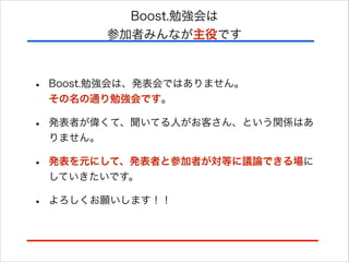 Boost.勉強会は
参加者みんなが主役です

•

Boost.勉強会は、発表会ではありません。 
その名の通り勉強会です。

•

発表者が偉くて、聞いてる人がお客さん、という関係はあ
りません。

•

発表を元にして、発表者と参加者が対等に議論できる場に
していきたいです。

•

よろしくお願いします！！

 