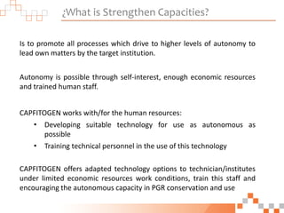 ¿What is Strengthen Capacities?
Is to promote all processes which drive to higher levels of autonomy to
lead own matters by the target institution.
Autonomy is possible through self-interest, enough economic resources
and trained human staff.
CAPFITOGEN works with/for the human resources:
• Developing suitable technology for use as autonomous as
possible
• Training technical personnel in the use of this technology
CAPFITOGEN offers adapted technology options to technician/institutes
under limited economic resources work conditions, train this staff and
encouraging the autonomous capacity in PGR conservation and use
 