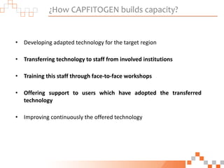 ¿How CAPFITOGEN builds capacity?
• Developing adapted technology for the target region
• Transferring technology to staff from involved institutions
• Training this staff through face-to-face workshops
• Offering support to users which have adopted the transferred
technology
• Improving continuously the offered technology
 