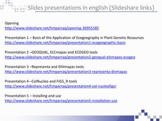 Slides presentations in english (Slideshare links)
Opening
http://www.slideshare.net/hmparraq/opening-36955185
Presentation 1 – Basis of the Application of Ecogeography in Plant Genetic Resources
http://www.slideshare.net/hmparraq/presentation1-ecogeographic-basis
Presentation 2 –GEOQUAL, ELCmapas and ECOGEO tools
http://www.slideshare.net/hmparraq/presentation2-geoqual-elcmapas-ecogeo
Presentation 3 –Representa and DIVmapas tools
http://www.slideshare.net/hmparraq/presentation3-representa-divmapas
Presentation 4 –ColNucleo and FIGS_R tools
http://www.slideshare.net/hmparraq/presentation4-col-nucleofigsr
Presentation 5 – Installing and use
http://www.slideshare.net/hmparraq/presentation5-installation-use
 