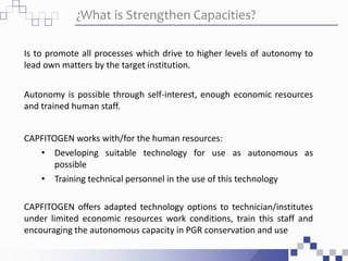 ¿What is Strengthen Capacities?
Is to promote all processes which drive to higher levels of autonomy to
lead own matters by the target institution.
Autonomy is possible through self-interest, enough economic resources
and trained human staff.
CAPFITOGEN works with/for the human resources:
• Developing suitable technology for use as autonomous as
possible
• Training technical personnel in the use of this technology
CAPFITOGEN offers adapted technology options to technician/institutes
under limited economic resources work conditions, train this staff and
encouraging the autonomous capacity in PGR conservation and use
 