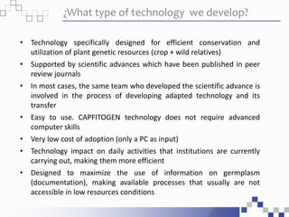 ¿What type of technology we develop?
• Technology specifically designed for efficient conservation and
utilization of plant genetic resources (crop + wild relatives)
• Supported by scientific advances which have been published in peer
review journals
• In most cases, the same team who developed the scientific advance is
involved in the process of developing adapted technology and its
transfer
• Easy to use. CAPFITOGEN technology does not require advanced
computer skills
• Very low cost of adoption (only a PC as input)
• Technology impact on daily activities that institutions are currently
carrying out, making them more efficient
• Designed to maximize the use of information on germplasm
(documentation), making available processes that usually are not
accessible in low resources conditions
 