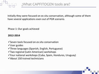 ¿What CAPFITOGEN tools are?
Initially they were focused on ex situ conservation, although some of them
have several applications even out of PGR scenario.
Phase 1: Our goals achieved
2012-2014
Seven tools focused on ex situ conservation
User guides
Three languages (Spanish, English, Portuguese)
Two regional (Latin American) workshops
Four national workshops (Cuba, Spain, Honduras, Uruguay)
About 150 trained technicians
 
