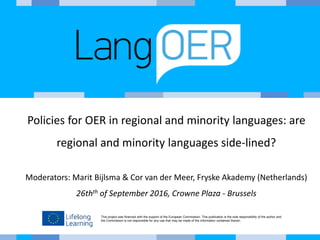 This project was financed with the support of the European Commission. This publication is the sole responsibility of the author and
the Commission is not responsible for any use that may be made of the information contained therein.
Policies for OER in regional and minority languages: are
regional and minority languages side-lined?
Moderators: Marit Bijlsma & Cor van der Meer, Fryske Akademy (Netherlands)
26thth of September 2016, Crowne Plaza - Brussels
 