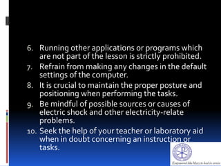 6. Running other applications or programs which
are not part of the lesson is strictly prohibited.
7. Refrain from making any changes in the default
settings of the computer.
8. It is crucial to maintain the proper posture and
positioning when performing the tasks.
9. Be mindful of possible sources or causes of
electric shock and other electricity-relate
problems.
10. Seek the help of your teacher or laboratory aid
when in doubt concerning an instruction or
tasks.
 