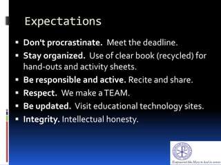 Expectations
 Don't procrastinate. Meet the deadline.
 Stay organized. Use of clear book (recycled) for
hand-outs and activity sheets.
 Be responsible and active. Recite and share.
 Respect. We make aTEAM.
 Be updated. Visit educational technology sites.
 Integrity. Intellectual honesty.
 