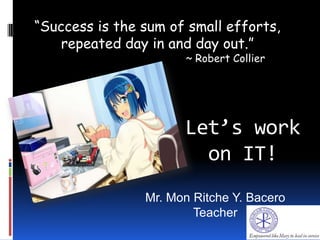 Let’s work
on IT!
“Success is the sum of small efforts,
repeated day in and day out.”
~ Robert Collier
Mr. Mon Ritche Y. Bacero
Teacher
 