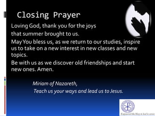 Closing Prayer
Loving God, thank you for the joys
that summer brought to us.
MayYou bless us, as we return to our studies, inspire
us to take on a new interest in new classes and new
topics.
Be with us as we discover old friendships and start
new ones. Amen.
Miriam of Nazareth,
Teach us your ways and lead us toJesus.
 