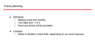 Future planning
 Schedule:
 Meetup every two months.
 Two talks and ~1.5 h
 Food and drinks will be provided.
 Location:
 Either in Seattle or East Side, depending on our event sponsor
 