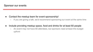 Sponsor our events
 Contact the meetup team for event sponsorship!
 If you are giving a talk, wed recommend sponsoring our event at the same time
 Include providing meetup space, food and drinks for at least 60 people
 An event may not have 60 attendees, but sponsors need at least this budget
upfront
 