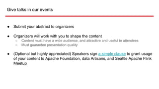 Give talks in our events
 Submit your abstract to organizers
 Organizers will work with you to shape the content
 Content must have a wide audience, and attractive and useful to attendees
 Must guarantee presentation quality
 (Optional but highly appreciated) Speakers sign a simple clause to grant usage
of your content to Apache Foundation, data Artisans, and Seattle Apache Flink
Meetup
 