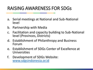 RAISING AWARENESS FOR SDGs
a. Serial meetings at National and Sub-National
level
b. Partnership with Media
c. Facilitation and capacity building to Sub-National
level (Provinces, Districts)
d. Establishment of Philanthropy and Business
Forum
e. Establishment of SDGs Center of Excellence at
Universities
f. Development of SDGs Website:
www.sdgsindonesia.or.id
 