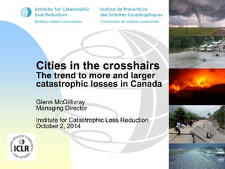 Cities in the crosshairs 
The trend to more and larger 
catastrophic losses in Canada 
Glenn McGillivray 
Managing Director 
Institute for Catastrophic Loss Reduction 
October 2, 2014 
 