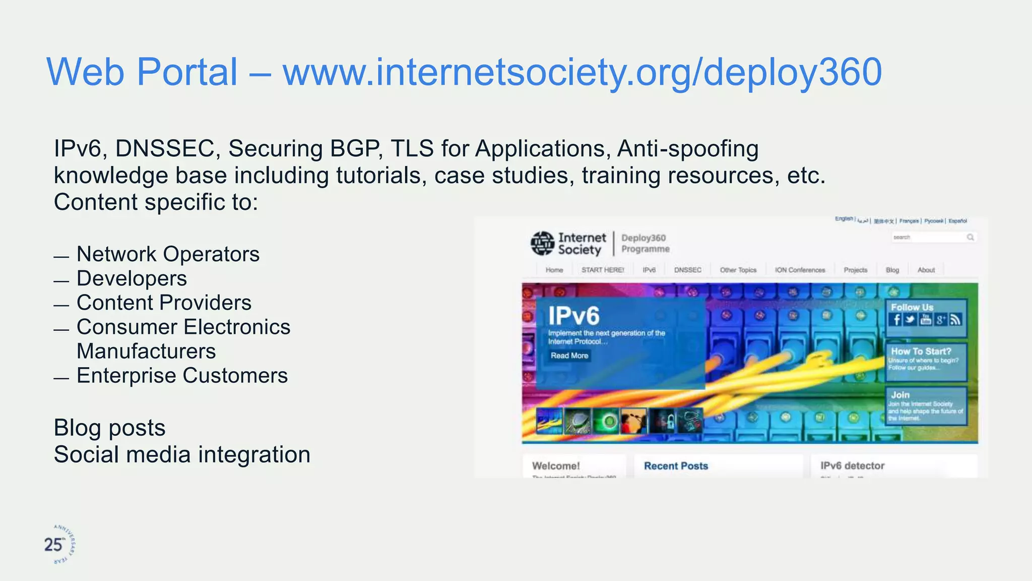 Web Portal – www.internetsociety.org/deploy360
IPv6, DNSSEC, Securing BGP, TLS for Applications, Anti-spoofing
knowledge base including tutorials, case studies, training resources, etc.
Content specific to:
— Network Operators
— Developers
— Content Providers
— Consumer Electronics
Manufacturers
— Enterprise Customers
Blog posts
Social media integration
 