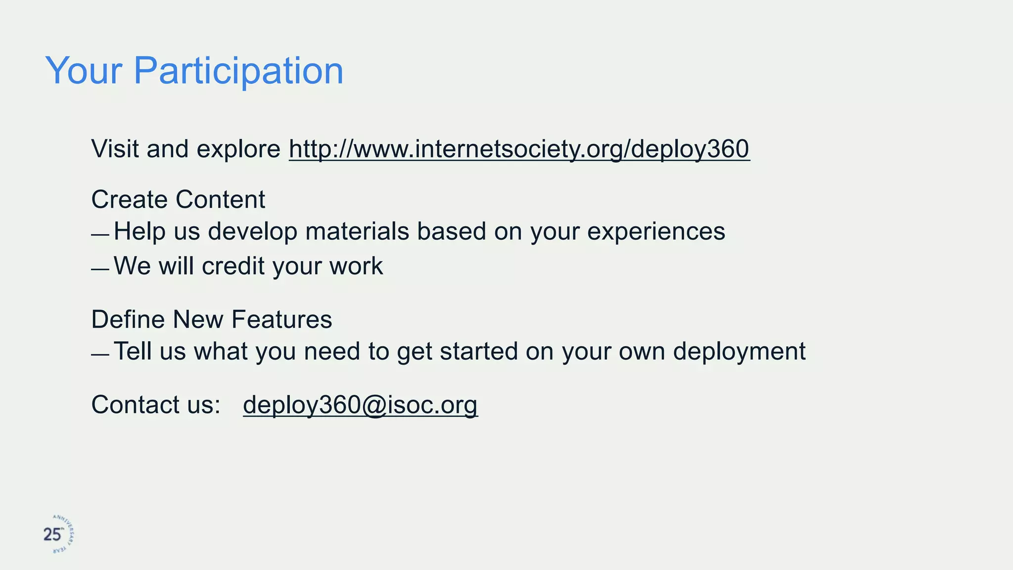 Your Participation
Visit and explore http://www.internetsociety.org/deploy360
Create Content
— Help us develop materials based on your experiences
— We will credit your work
Define New Features
— Tell us what you need to get started on your own deployment
Contact us: deploy360@isoc.org
 
