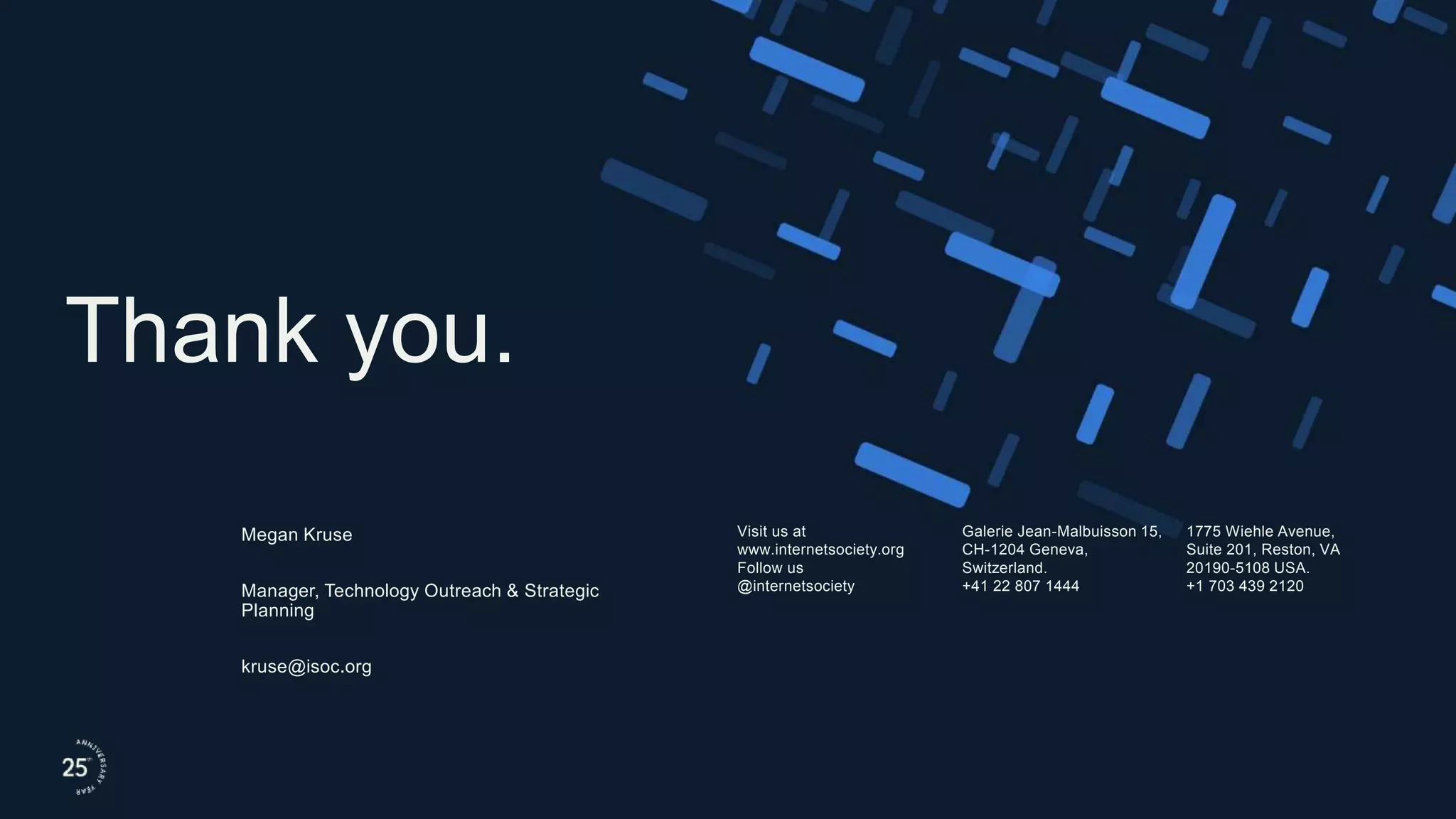 Visit us at
www.internetsociety.org
Follow us
@internetsociety
Galerie Jean-Malbuisson 15,
CH-1204 Geneva,
Switzerland.
+41 22 807 1444
1775 Wiehle Avenue,
Suite 201, Reston, VA
20190-5108 USA.
+1 703 439 2120
Thank you.
Megan Kruse
Manager, Technology Outreach & Strategic
Planning
kruse@isoc.org
 