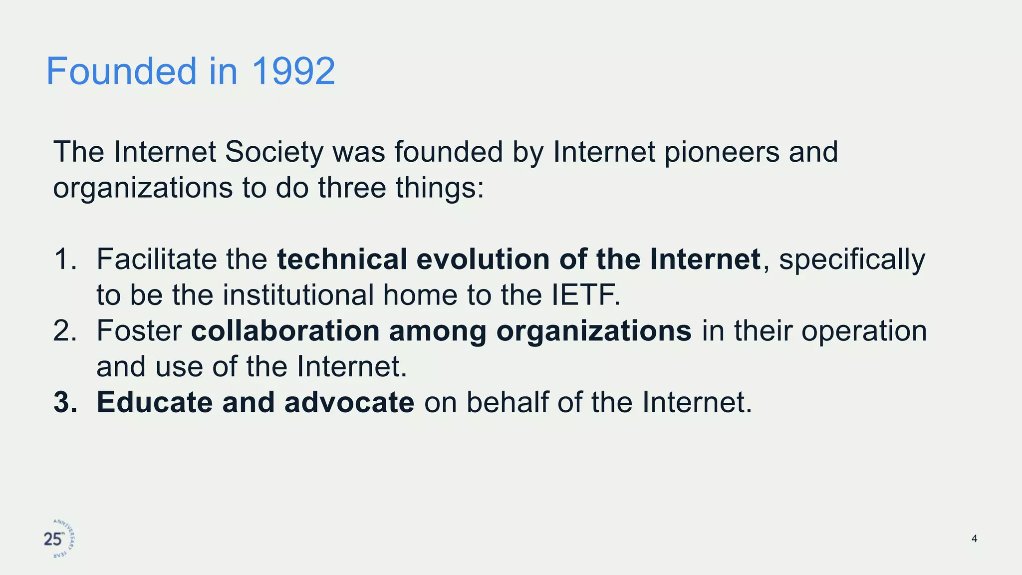 Founded in 1992
The Internet Society was founded by Internet pioneers and
organizations to do three things:
1. Facilitate the technical evolution of the Internet, specifically
to be the institutional home to the IETF.
2. Foster collaboration among organizations in their operation
and use of the Internet.
3. Educate and advocate on behalf of the Internet.
4
 