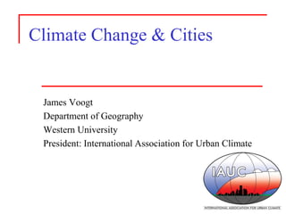Climate Change & Cities 
James Voogt 
Department of Geography 
Western University 
President: International Association for Urban Climate  