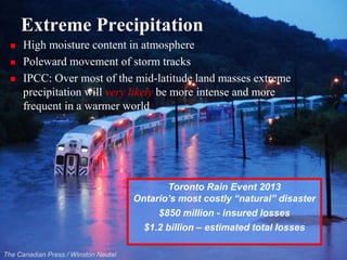 Extreme Precipitation 
High moisture content in atmosphere 
Polewardmovement of storm tracks 
IPCC: Over most of the mid-latitude land masses extreme precipitation will very likely be more intense and more frequent in a warmer world 
The Canadian Press / Winston Neutel 
Toronto Rain Event 2013 
Ontario’s most costly “natural” disaster 
$850 million -insured losses 
$1.2 billion –estimated total losses  