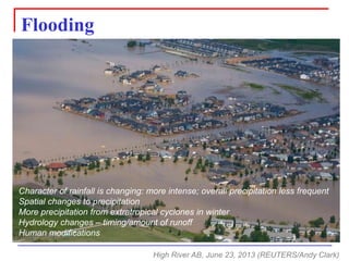 Flooding 
High River AB, June 23, 2013 (REUTERS/Andy Clark) 
Character of rainfall is changing: more intense; overall precipitation less frequent 
Spatial changes to precipitation 
More precipitation from extratropicalcyclones in winter 
Hydrology changes –timing/amount of runoff 
Human modifications  
