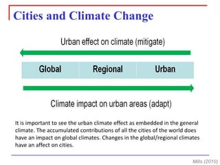 It is important to see the urban climate effect as embedded in the general climate. The accumulated contributions of all the cities of the world does have an impact on global climates. Changes in the global/regional climates have an affect on cities. 
Cities and Climate Change 
Mills (2010)  