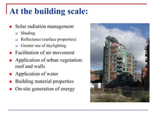 At the building scale: 
Solar radiation management 
Shading 
Reflectance (surface properties) 
Greater use of daylighting 
Facilitation of air movement 
Application of urban vegetation: roof and walls 
Application of water 
Building material properties 
On-site generation of energy  