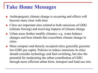 Take Home Messages 
Anthropogenic climate change is occurring and effects will become more clear with time 
Cities are important sites related to both emissions of GHG (climate forcing) and receiving impacts of climate change 
Urban areas further modify climates: e.g. water balance changes and heat islands that exacerbate climate change in cities 
More compact and densely occupied cities generally generate less GHG per capita. Policies to reduce emissions in cities should consider technology and fuel-switching, but also the potential for moderating the urban contribution of GHG through more efficient urban form, transport and land-use mix.  