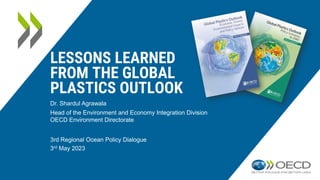 LESSONS LEARNED
FROM THE GLOBAL
PLASTICS OUTLOOK
3rd Regional Ocean Policy Dialogue
3rd May 2023
Dr. Shardul Agrawala
Head of the Environment and Economy Integration Division
OECD Environment Directorate
 
