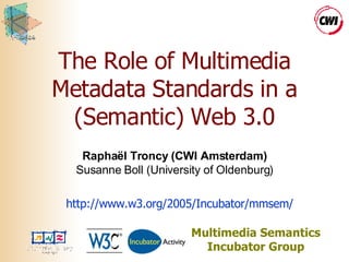 The Role of Multimedia Metadata Standards in a (Semantic) Web 3.0 Raphaël Troncy (CWI Amsterdam) Susanne Boll (University of Oldenburg) Multimedia Semantics Incubator Group http://www.w3.org/2005/Incubator/mmsem/ 