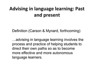 Advising in language learning: Past
and present
Definition (Carson & Mynard, forthcoming)
…advising in language learning involves the
process and practice of helping students to
direct their own paths so as to become
more effective and more autonomous
language learners.
 