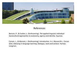References
Benson, P., & Cooker, L. (forthcoming). The applied linguistic individual:
Sociocultural approaches to autonomy, agency and identity. Equinox.
Carson, L., & Mynard, J. (forthcoming). Introduction. In J. Mynard & L. Carson
(Eds.) Advising in language learning: Dialogue, tools and context. Harlow:
Longman.
 