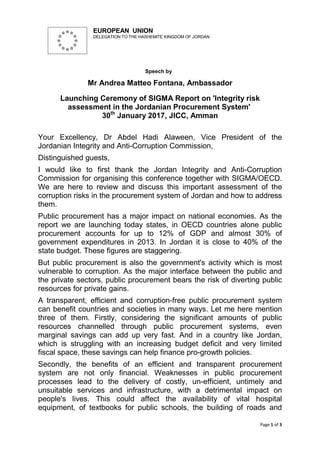 Page 1 of 3
EUROPEAN UNION
DELEGATION TO THE HASHEMITE KINGDOM OF JORDAN
Speech by
Mr Andrea Matteo Fontana, Ambassador
Launching Ceremony of SIGMA Report on 'Integrity risk
assessment in the Jordanian Procurement System'
30th
January 2017, JICC, Amman
Your Excellency, Dr Abdel Hadi Alaween, Vice President of the
Jordanian Integrity and Anti-Corruption Commission,
Distinguished guests,
I would like to first thank the Jordan Integrity and Anti-Corruption
Commission for organising this conference together with SIGMA/OECD.
We are here to review and discuss this important assessment of the
corruption risks in the procurement system of Jordan and how to address
them.
Public procurement has a major impact on national economies. As the
report we are launching today states, in OECD countries alone public
procurement accounts for up to 12% of GDP and almost 30% of
government expenditures in 2013. In Jordan it is close to 40% of the
state budget. These figures are staggering.
But public procurement is also the government's activity which is most
vulnerable to corruption. As the major interface between the public and
the private sectors, public procurement bears the risk of diverting public
resources for private gains.
A transparent, efficient and corruption-free public procurement system
can benefit countries and societies in many ways. Let me here mention
three of them. Firstly, considering the significant amounts of public
resources channelled through public procurement systems, even
marginal savings can add up very fast. And in a country like Jordan,
which is struggling with an increasing budget deficit and very limited
fiscal space, these savings can help finance pro-growth policies.
Secondly, the benefits of an efficient and transparent procurement
system are not only financial. Weaknesses in public procurement
processes lead to the delivery of costly, un-efficient, untimely and
unsuitable services and infrastructure, with a detrimental impact on
people's lives. This could affect the availability of vital hospital
equipment, of textbooks for public schools, the building of roads and
 