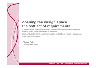 opening the design space
the soft set of requirements
A methodological perspective regarding the design of ambient computing systems
informed by the notion of Aesthetics of Interaction
Work conducted in the Neonatal Intensive Care Unit at Siena Hospital - Italy as a part
of the EU PalCom project.


Alessia Rullo
University of Siena




                                      DIS 2008, Cape Town – South Africa , February 25-27 2008
 