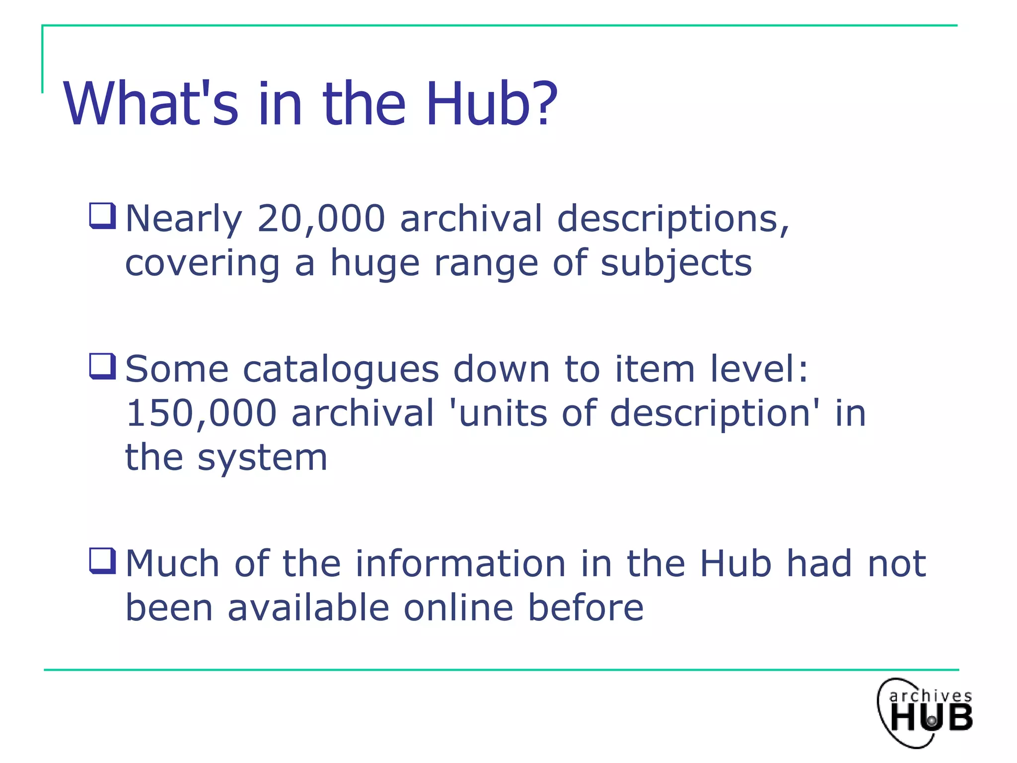 What's in the Hub? Nearly 20,000 archival descriptions, covering a huge range of subjects Some catalogues down to item level: 150,000 archival 'units of description' in the system Much of the information in the Hub had not been available online before 