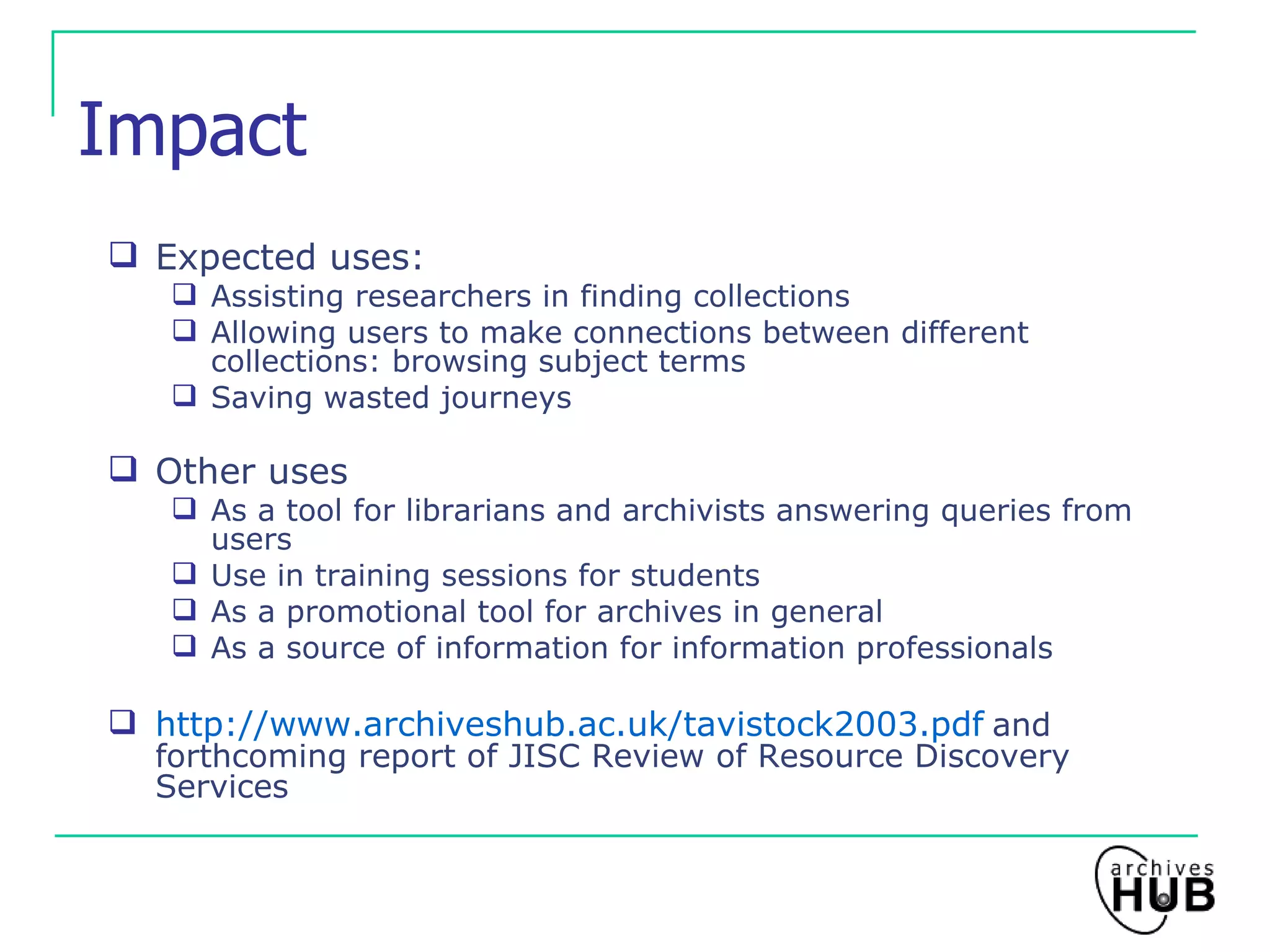 Impact Expected uses: Assisting researchers in finding collections Allowing users to make connections between different collections: browsing subject terms Saving wasted journeys Other uses As a tool for librarians and archivists answering queries from users Use in training sessions for students As a promotional tool for archives in general As a source of information for information professionals http://www.archiveshub.ac.uk/tavistock2003.pdf   and forthcoming report of JISC Review of Resource Discovery Services 