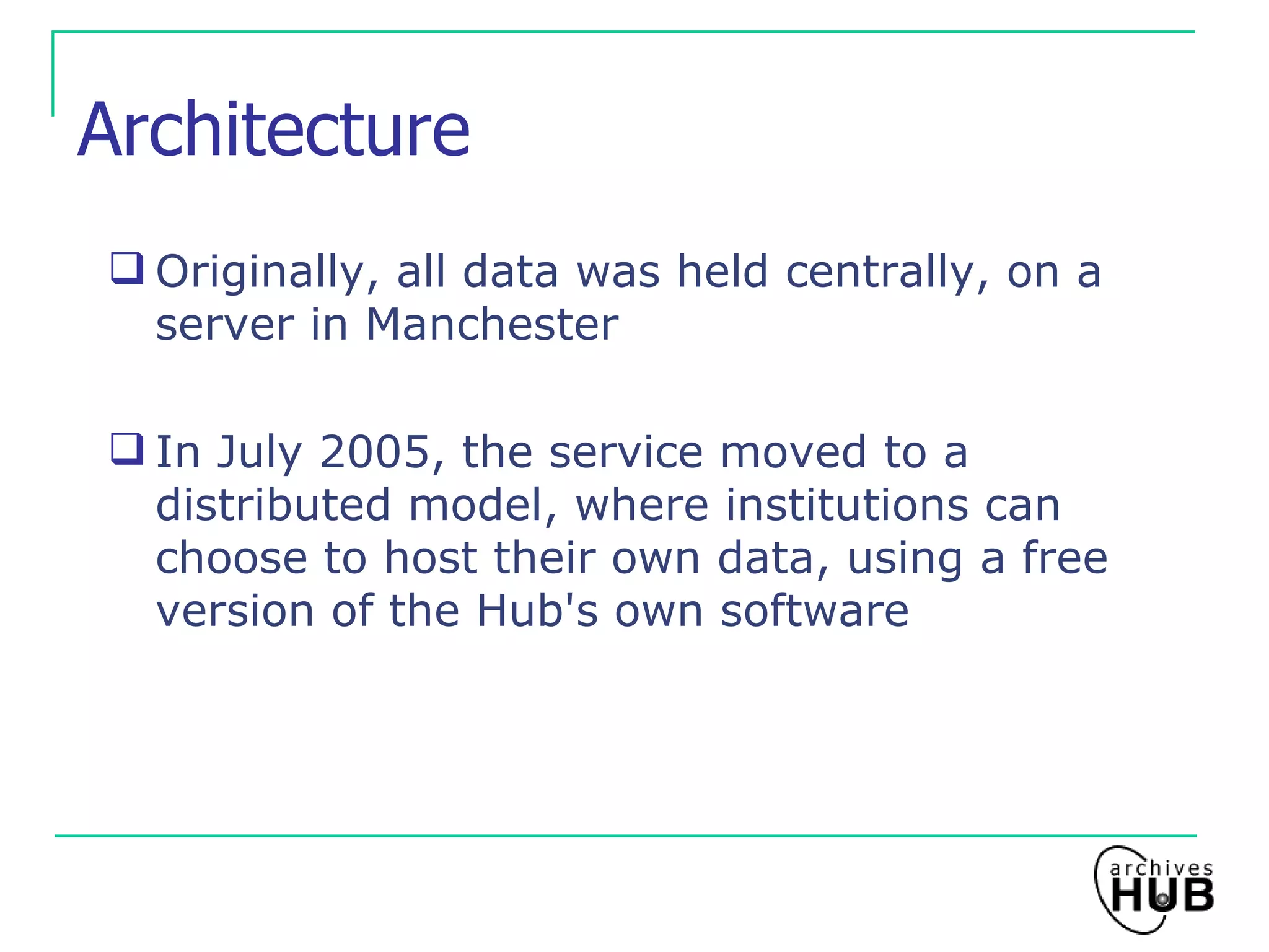 Architecture Originally, all data was held centrally, on a server in Manchester In July 2005, the service moved to a distributed model, where institutions can choose to host their own data, using a free version of the Hub's own software 