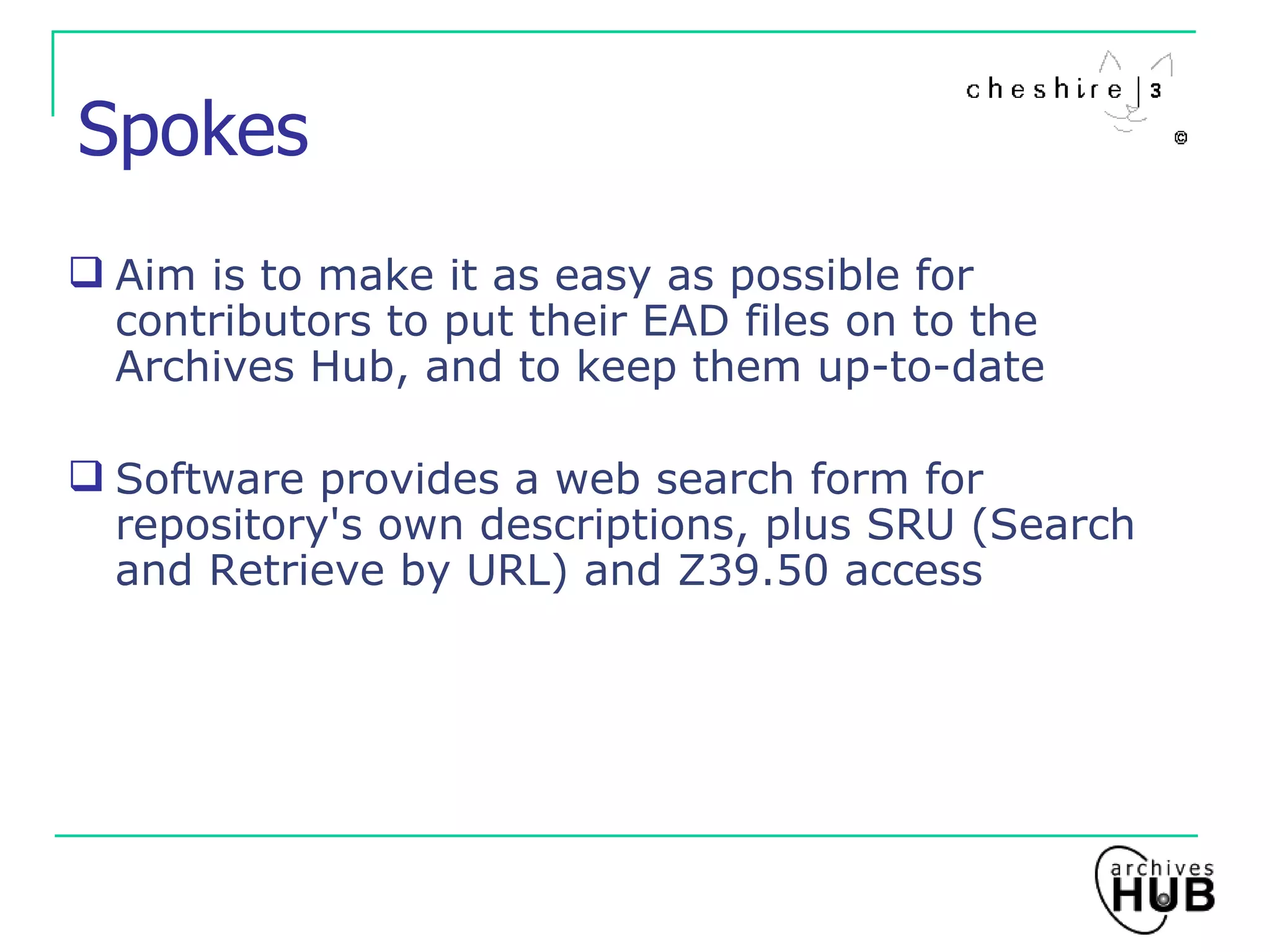 Spokes Aim is to make it as easy as possible for contributors to put their EAD files on to the Archives Hub, and to keep them up-to-date Software provides a web search form for repository's own descriptions, plus SRU (Search and Retrieve by URL) and Z39.50 access 