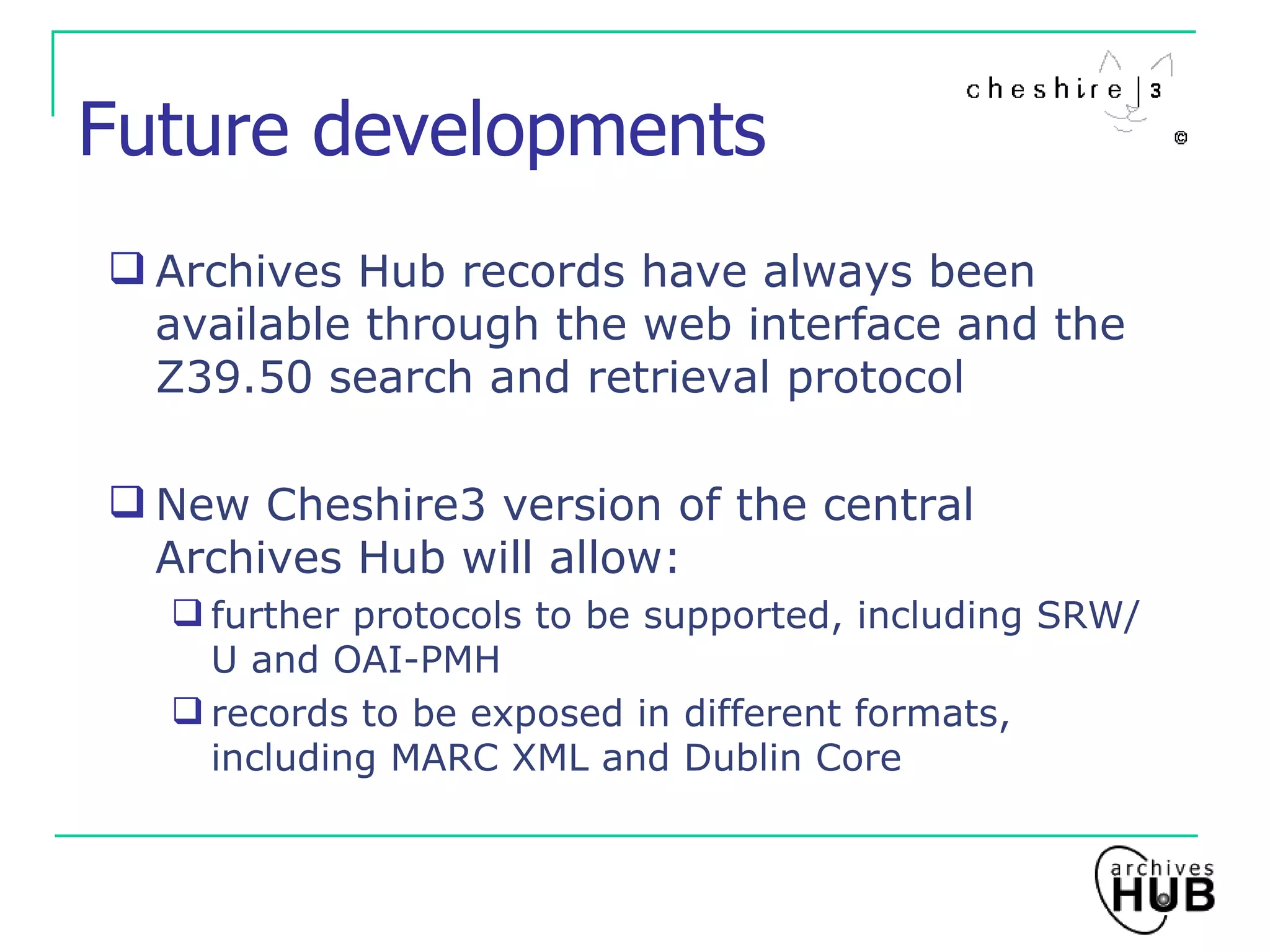 Future developments Archives Hub records have always been available through the web interface and the Z39.50 search and retrieval protocol New Cheshire3 version of the central Archives Hub will allow: further protocols to be supported, including SRW/U and OAI-PMH records to be exposed in different formats, including MARC XML and Dublin Core 