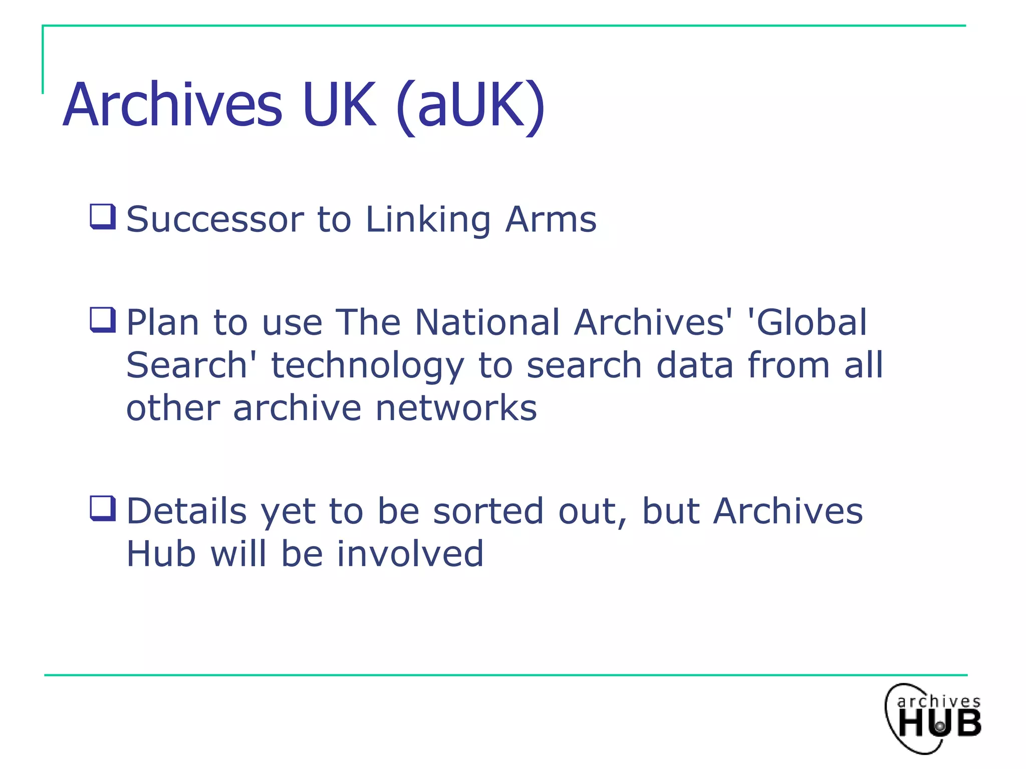 Archives UK (aUK) Successor to Linking Arms Plan to use The National Archives' 'Global Search' technology to search data from all other archive networks Details yet to be sorted out, but Archives Hub will be involved 